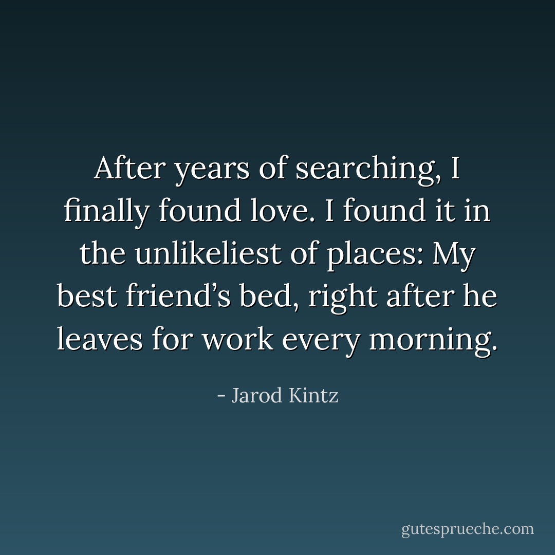 After years of searching, I finally found love. I found it in the unlikeliest of places: My best friend’s bed, right after he leaves for work every morning. - Jarod Kintz