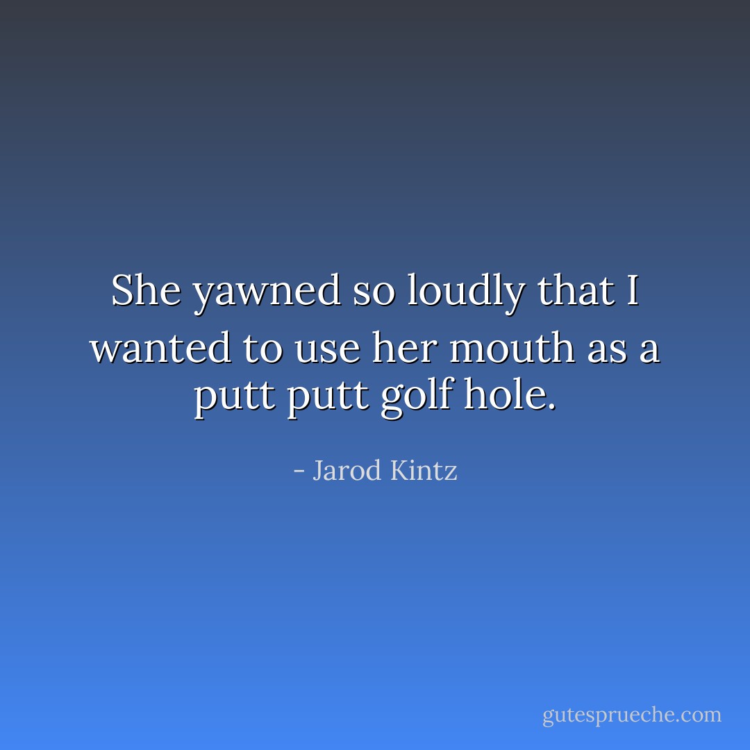 She yawned so loudly that I wanted to use her mouth as a putt putt golf hole. - Jarod Kintz