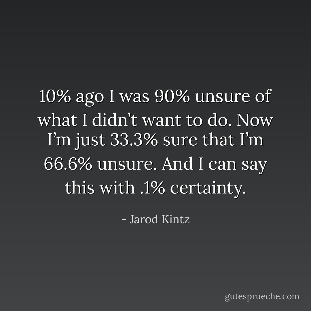 10% ago I was 90% unsure of what I didn’t want to do. Now I’m just 33.3% sure that I’m 66.6% unsure. And I can say this with .1% certainty. - Jarod Kintz