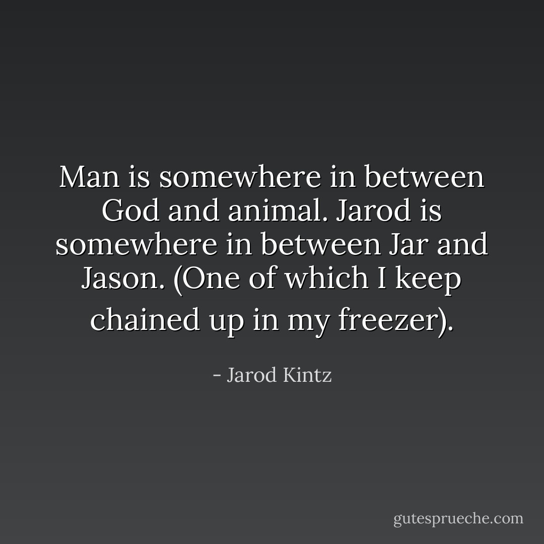 Man is somewhere in between God and animal. Jarod is somewhere in between Jar and Jason. (One of which I keep chained up in my freezer). - Jarod Kintz
