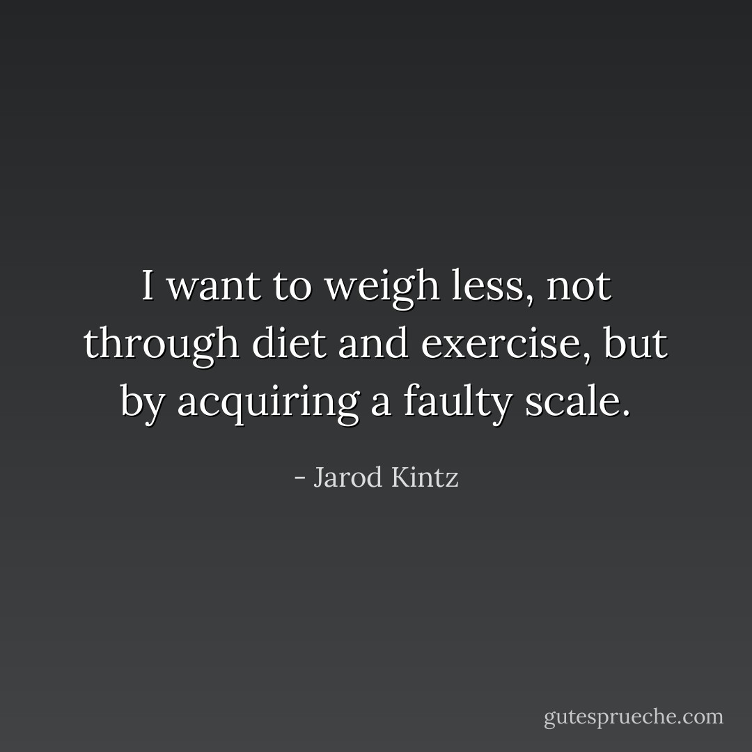 I want to weigh less, not through diet and exercise, but by acquiring a faulty scale. - Jarod Kintz