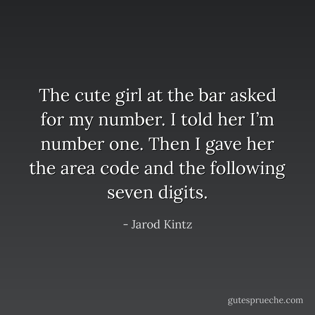 The cute girl at the bar asked for my number. I told her I’m number one. Then I gave her the area code and the following seven digits. - Jarod Kintz