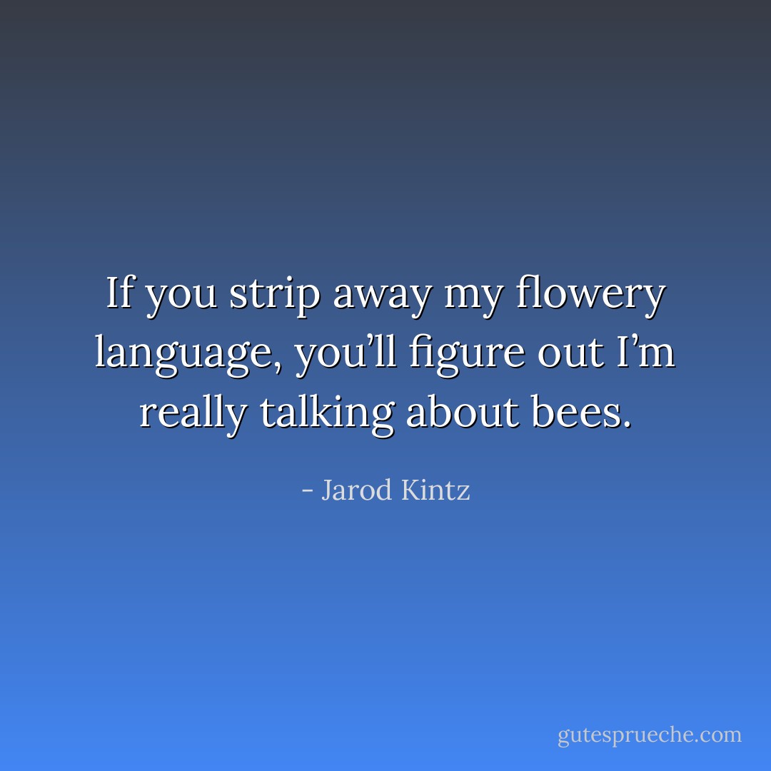 If you strip away my flowery language, you’ll figure out I’m really talking about bees. - Jarod Kintz