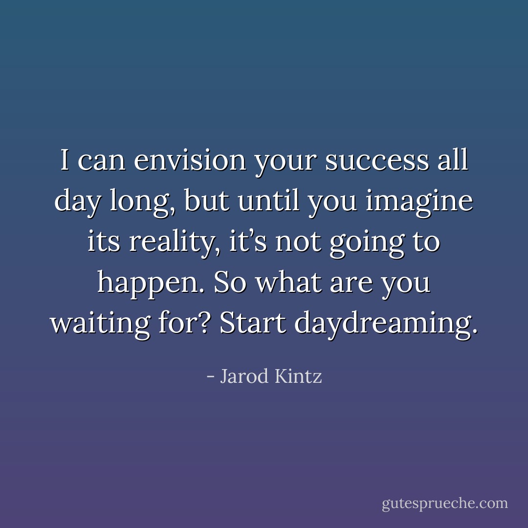 I can envision your success all day long, but until you imagine its reality, it’s not going to happen. So what are you waiting for? Start daydreaming. - Jarod Kintz