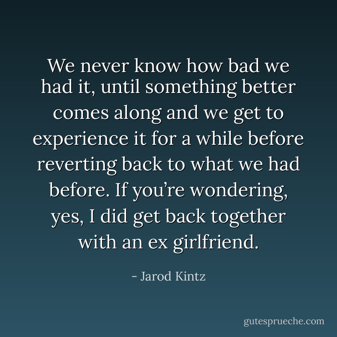 We never know how bad we had it, until something better comes along and we get to experience it for a while before reverting back to what we had before. If you’re wondering, yes, I did get back together with an ex girlfriend. - Jarod Kintz