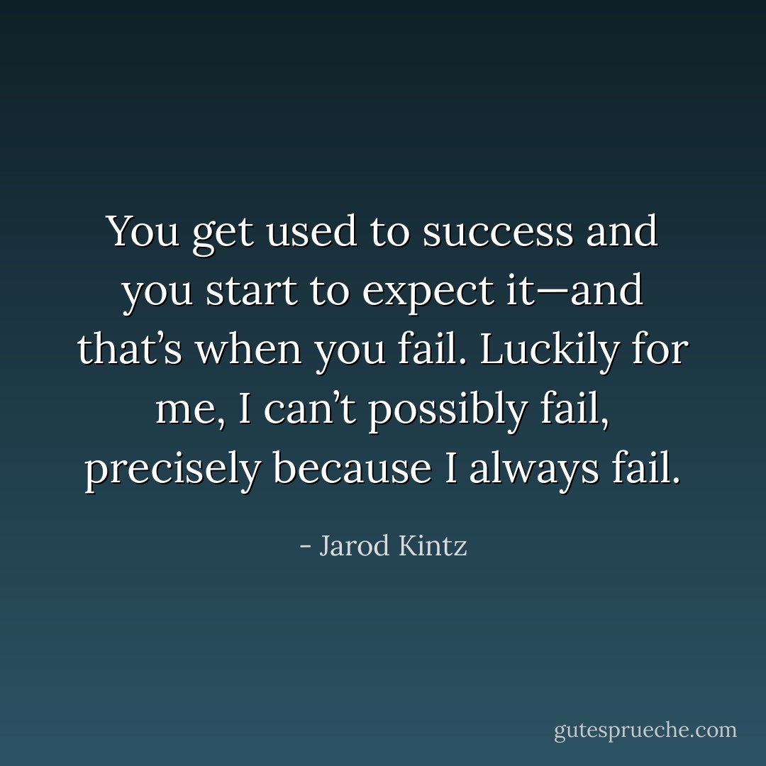 You get used to success and you start to expect it—and that’s when you fail. Luckily for me, I can’t possibly fail, precisely because I always fail. - Jarod Kintz