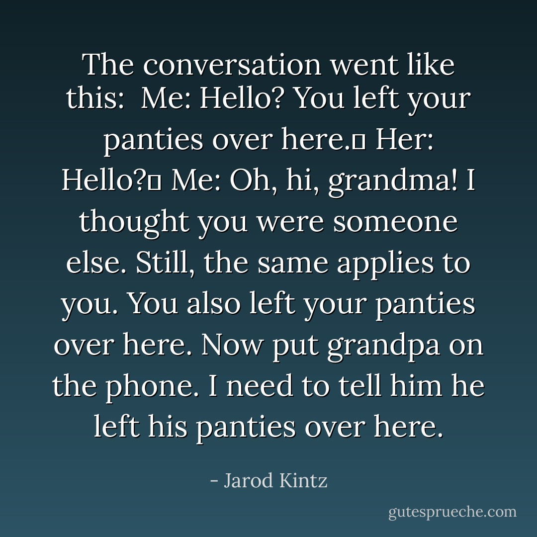 The conversation went like this: <br />Me: Hello? You left your panties over here. <br />Her: Hello? <br />Me: Oh, hi, grandma! I thought you were someone else. Still, the same applies to you. You also left your panties over here. Now put grandpa on the phone. I need to tell him he left his panties over here. - Jarod Kintz