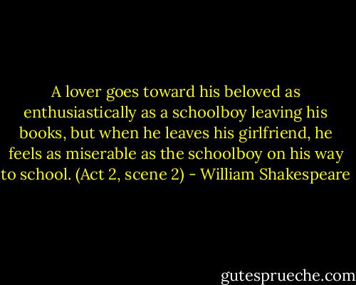 A lover goes toward his beloved as enthusiastically as a schoolboy leaving his books, but when he leaves his girlfriend, he feels as miserable as the schoolboy on his way to school. (Act 2, scene 2) - William Shakespeare