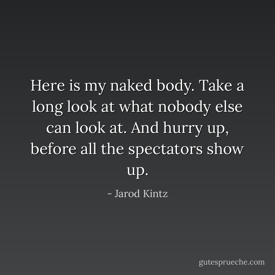 Here is my naked body. Take a long look at what nobody else can look at. And hurry up, before all the spectators show up. - Jarod Kintz