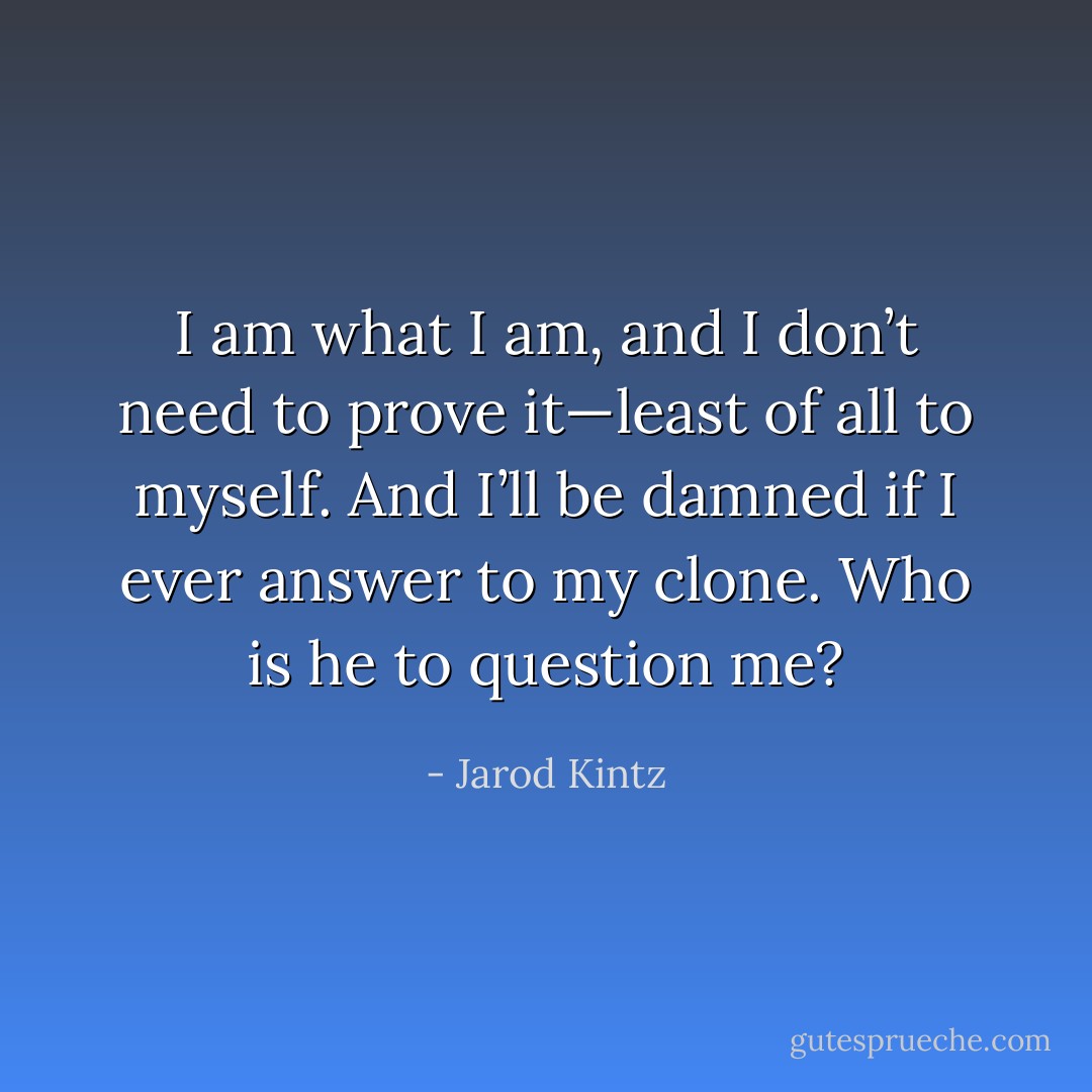 I am what I am, and I don’t need to prove it—least of all to myself. And I’ll be damned if I ever answer to my clone. Who is he to question me? - Jarod Kintz