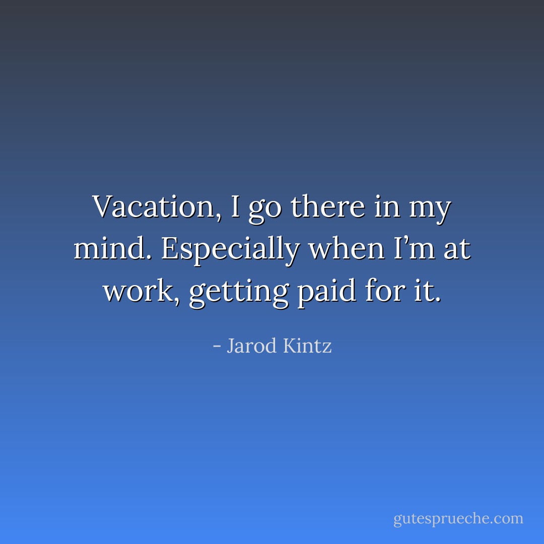 Vacation, I go there in my mind. Especially when I’m at work, getting paid for it. - Jarod Kintz