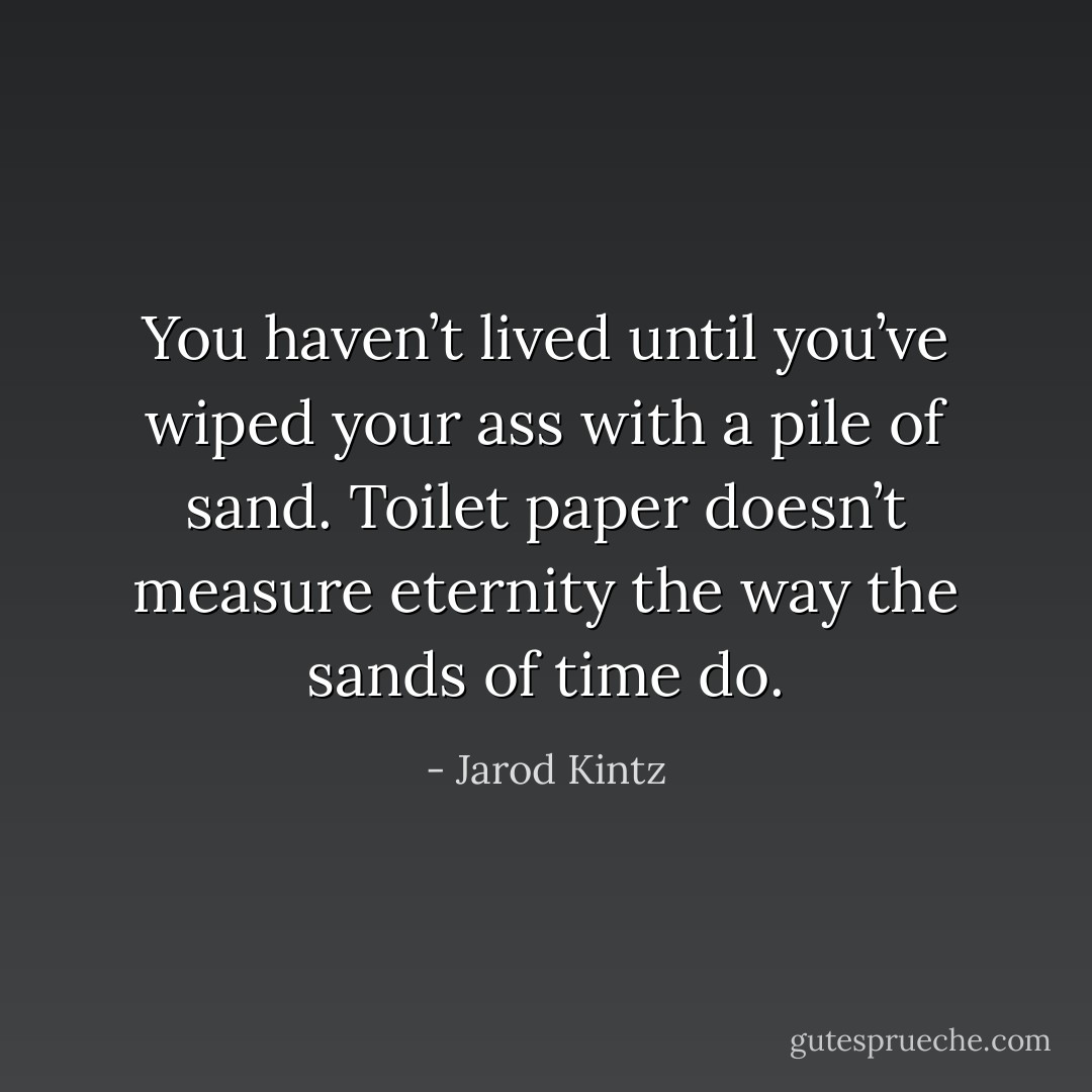 You haven’t lived until you’ve wiped your ass with a pile of sand. Toilet paper doesn’t measure eternity the way the sands of time do. - Jarod Kintz