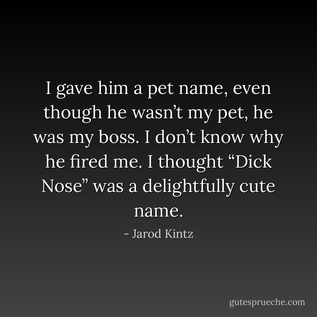 I gave him a pet name, even though he wasn’t my pet, he was my boss. I don’t know why he fired me. I thought “Dick Nose” was a delightfully cute name. - Jarod Kintz