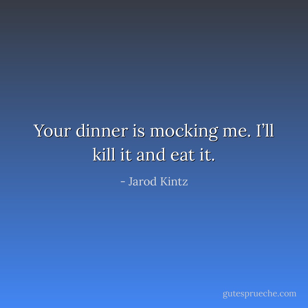 Your dinner is mocking me. I’ll kill it and eat it. - Jarod Kintz