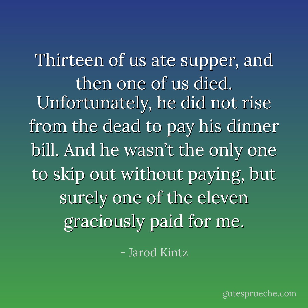 Thirteen of us ate supper, and then one of us died. Unfortunately, he did not rise from the dead to pay his dinner bill. And he wasn’t the only one to skip out without paying, but surely one of the eleven graciously paid for me. - Jarod Kintz