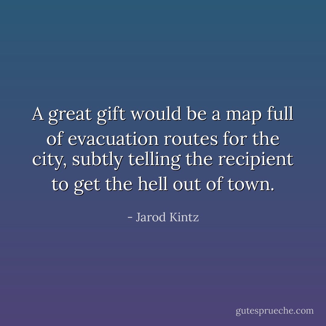 A great gift would be a map full of evacuation routes for the city, subtly telling the recipient to get the hell out of town. - Jarod Kintz