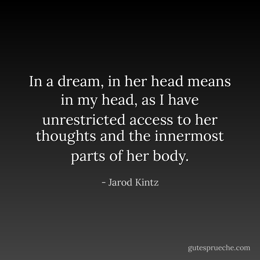 In a dream, in her head means in my head, as I have unrestricted access to her thoughts and the innermost parts of her body. - Jarod Kintz