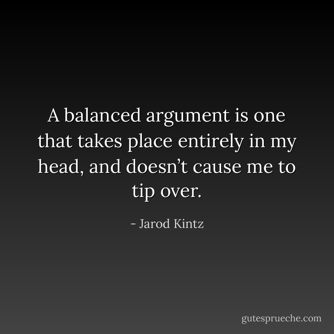 A balanced argument is one that takes place entirely in my head, and doesn’t cause me to tip over. - Jarod Kintz