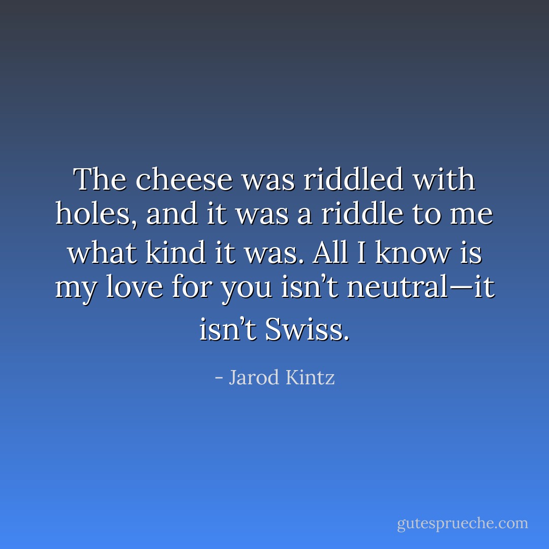 The cheese was riddled with holes, and it was a riddle to me what kind it was. All I know is my love for you isn’t neutral—it isn’t Swiss. - Jarod Kintz