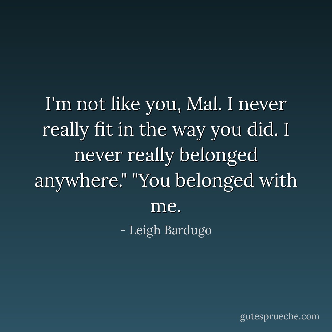 I'm not like you, Mal. I never really fit in the way you did. I never really belonged anywhere."<br />"You belonged with me. - Leigh Bardugo