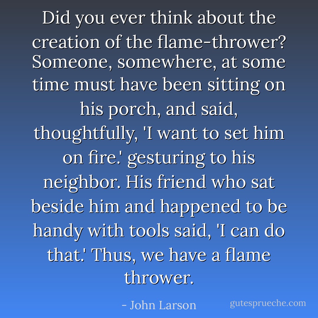 Did you ever think about the creation of the flame-thrower? Someone, somewhere, at some time must have been sitting on his porch, and said, thoughtfully, 'I want to set him on fire.' gesturing to his neighbor. His friend who sat beside him and happened to be handy with tools said, 'I can do that.' Thus, we have a flame thrower. - John Larson