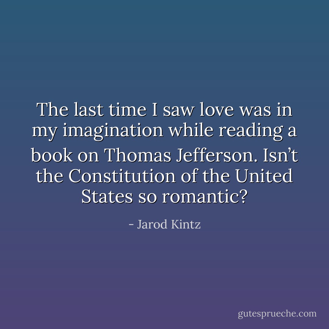 The last time I saw love was in my imagination while reading a book on Thomas Jefferson. Isn’t the Constitution of the United States so romantic? - Jarod Kintz