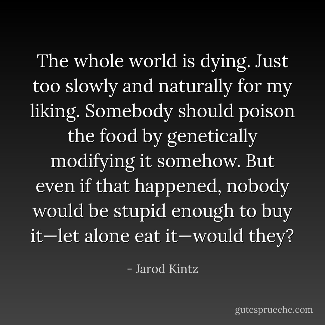 The whole world is dying. Just too slowly and naturally for my liking. Somebody should poison the food by genetically modifying it somehow. But even if that happened, nobody would be stupid enough to buy it—let alone eat it—would they? - Jarod Kintz