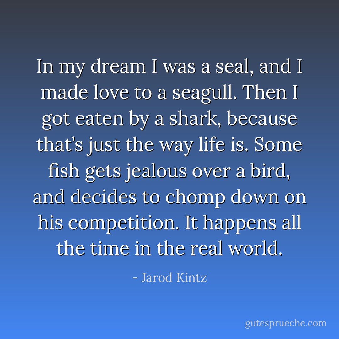 In my dream I was a seal, and I made love to a seagull. Then I got eaten by a shark, because that’s just the way life is. Some fish gets jealous over a bird, and decides to chomp down on his competition. It happens all the time in the real world. - Jarod Kintz