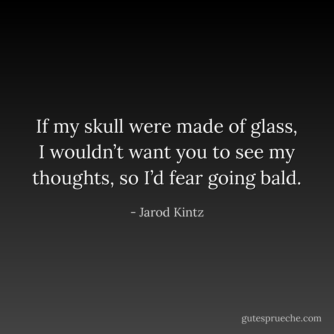If my skull were made of glass, I wouldn’t want you to see my thoughts, so I’d fear going bald. - Jarod Kintz