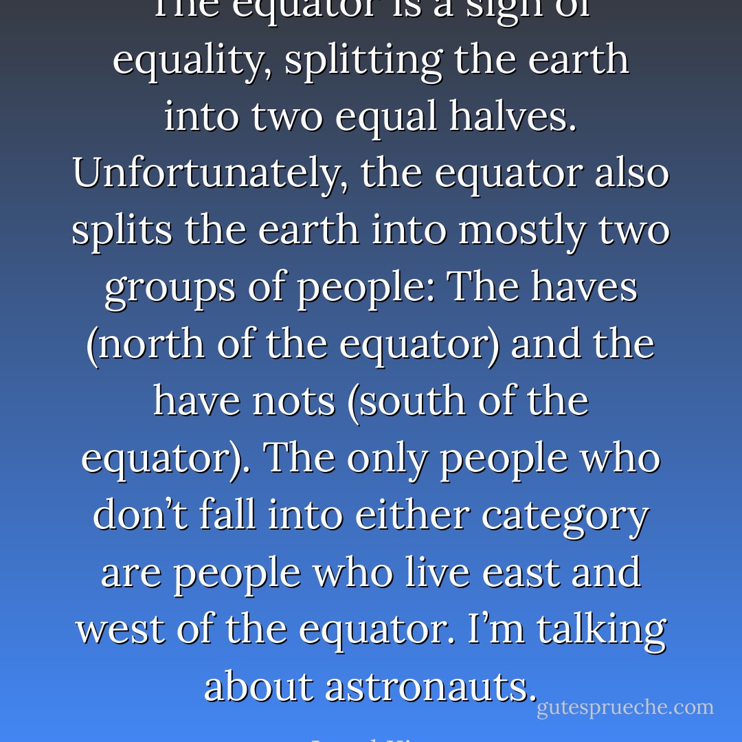 The equator is a sign of equality, splitting the earth into two equal halves. Unfortunately, the equator also splits the earth into mostly two groups of people: The haves (north of the equator) and the have nots (south of the equator). The only people who don’t fall into either category are people who live east and west of the equator. I’m talking about astronauts. - Jarod Kintz