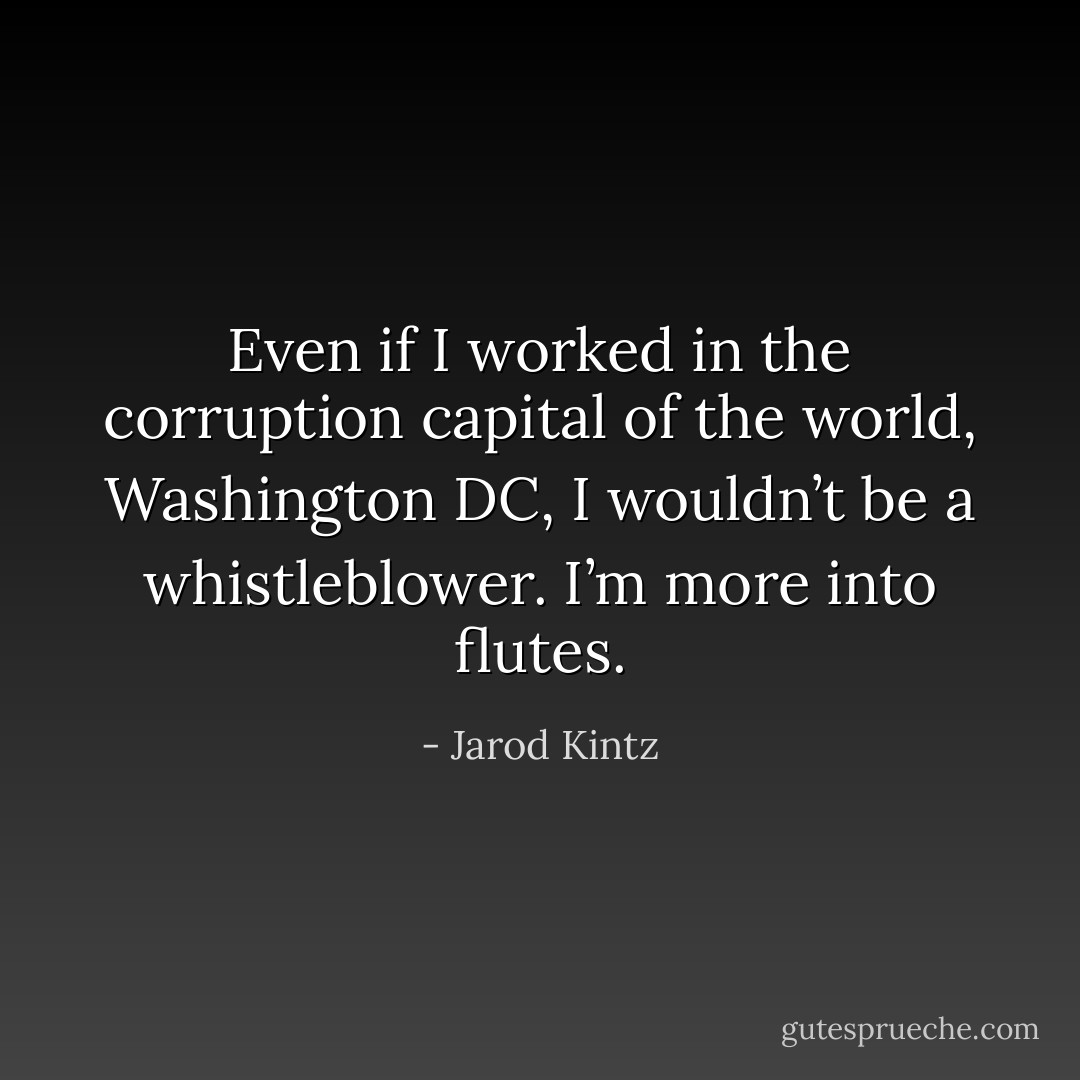 Even if I worked in the corruption capital of the world, Washington DC, I wouldn’t be a whistleblower. I’m more into flutes. - Jarod Kintz