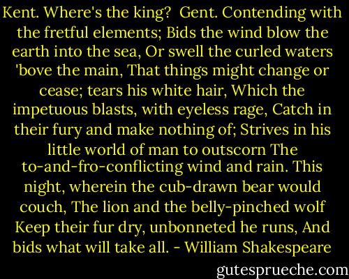 Kent.<br />Where's the king?<br /><br />Gent.<br />Contending with the fretful elements;<br />Bids the wind blow the earth into the sea,<br />Or swell the curled waters 'bove the main,<br />That things might change or cease; tears his white hair,<br />Which the impetuous blasts, with eyeless rage,<br />Catch in their fury and make nothing of;<br />Strives in his little world of man to outscorn<br />The to-and-fro-conflicting wind and rain.<br />This night, wherein the cub-drawn bear would couch,<br />The lion and the belly-pinched wolf<br />Keep their fur dry, unbonneted he runs,<br />And bids what will take all. - William Shakespeare