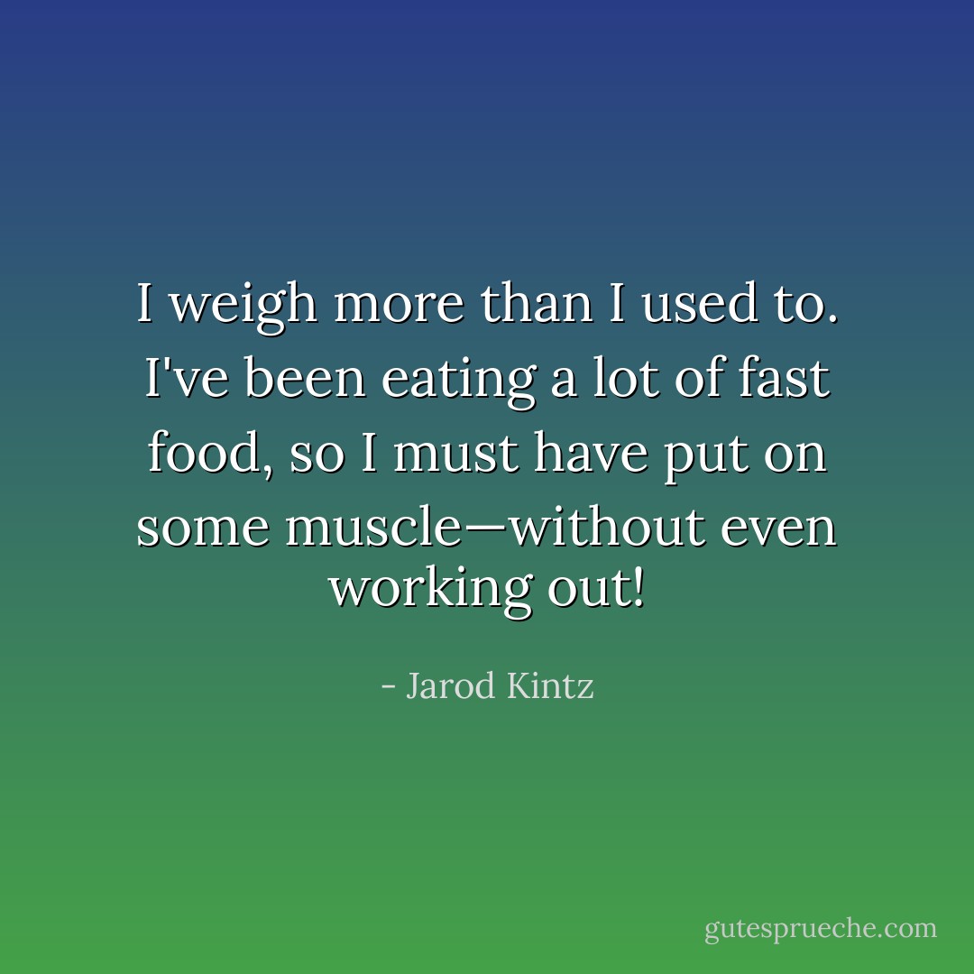 I weigh more than I used to. I've been eating a lot of fast food, so I must have put on some muscle—without even working out! - Jarod Kintz