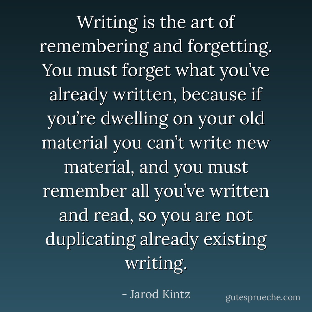 Writing is the art of remembering and forgetting. You must forget what you’ve already written, because if you’re dwelling on your old material you can’t write new material, and you must remember all you’ve written and read, so you are not duplicating already existing writing. - Jarod Kintz