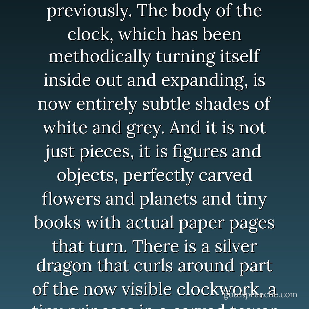 The finished clock is resplendent. At first glance it is simply a clock, a rather large black clock with a white face and a silver pendulum. Well crafted, obviously, with intricately carved woodwork edges and a perfectly painted face, but just a clock.<br />But that is before it is wound. Before it begins to tick, the pendulum swinging steadily and evenly. Then, then it becomes something else.<br />The changes are slow. First, the color changes in the face, shifts from white to grey, and then there are clouds that float across it, disappearing when they reach the opposite side. <br />Meanwhile, bits of the body of the clock expand and contract, like pieces of a puzzle. As though the clock is falling apart, slowly and gracefully.<br />All of this takes hours.<br />The face of the clock becomes a darker grey, and then black, with twinkling stars where numbers had been previously. The body of the clock, which has been methodically turning itself inside out and expanding, is now entirely subtle shades of white and grey. And it is not just pieces, it is figures and objects, perfectly carved flowers and planets and tiny books with actual paper pages that turn. There is a silver dragon that curls around part of the now visible clockwork, a tiny princess in a carved tower who paces in distress, awaiting an absent prince. Teapots that pour into teacups and minuscule curls of steam that rise from them as the seconds tick. Wrapped presents open. Small cats chase small dogs. An entire game of chess is played.<br />At the center, where a cuckoo bird would live in a more traditional timepiece, is the juggler. Dress in harlequin style with a grey mask, he juggles shiny silver balls that correspond to each hour. As the clock chimes, another ball joins the rest until at midnight he juggles twelve balls in a complex pattern.<br />After midnight, the clock begins once more to fold in upon itself. The face lightens and the cloud returns. The number of juggled balls decreases until the juggler himself vanishes.<br />By noon it is a clock again, and no longer a dream. - Erin Morgenstern