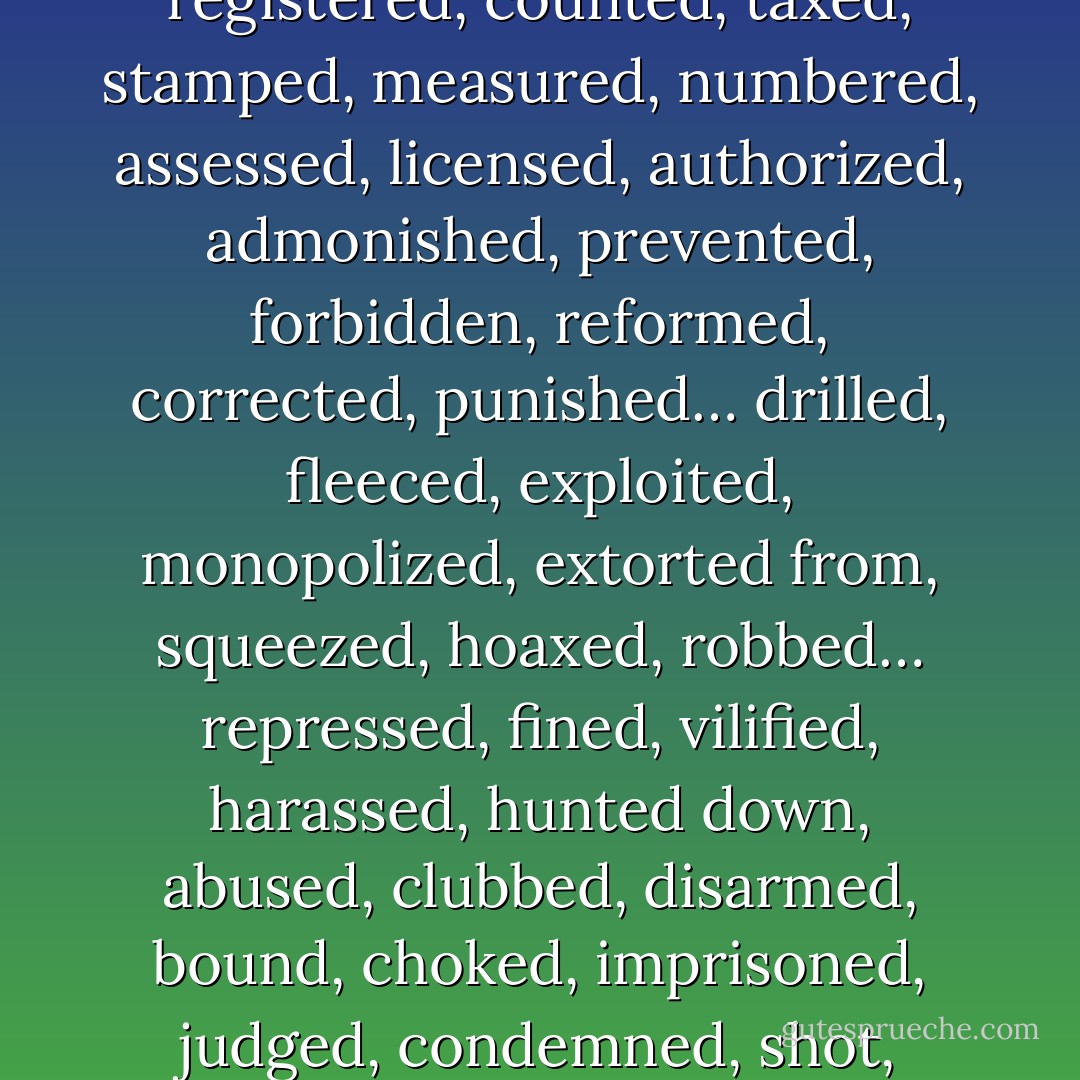 To be GOVERNED is to be watched, inspected, spied upon, directed, law-driven, numbered, regulated, enrolled, indoctrinated, preached at, controlled, checked, estimated, censured, commanded… noted, registered, counted, taxed, stamped, measured, numbered, assessed, licensed, authorized, admonished, prevented, forbidden, reformed, corrected, punished… drilled, fleeced, exploited, monopolized, extorted from, squeezed, hoaxed, robbed… repressed, fined, vilified, harassed, hunted down, abused, clubbed, disarmed, bound, choked, imprisoned, judged, condemned, shot, deported, sacrificed, sold, betrayed… mocked, ridiculed, derided, outraged, dishonoured. That is government; that is its justice; that is its morality. - Pierre-Joseph Proudhon