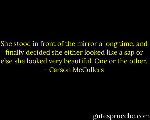 She stood in front of the mirror a long time, and finally decided she either looked like a sap or else she looked very beautiful. One or the other. - Carson McCullers
