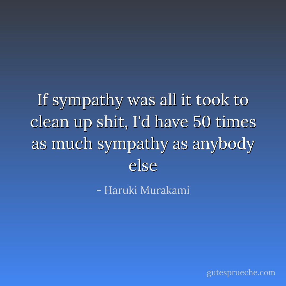 If sympathy was all it took to clean up shit, I'd have 50 times as much sympathy as anybody else - Haruki Murakami