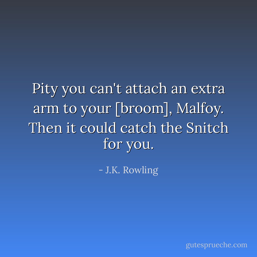 Pity you can't attach an extra arm to your [broom], Malfoy. Then it could catch the Snitch for you. - J.K. Rowling
