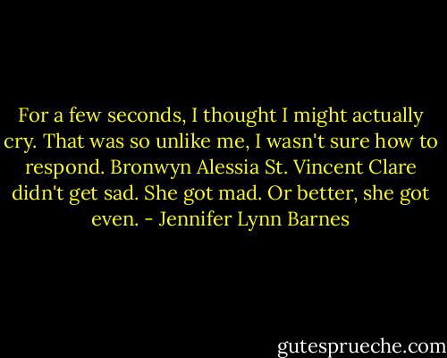 For a few seconds, I thought I might actually cry. That was so unlike me, I wasn't sure how to respond. Bronwyn Alessia St. Vincent Clare didn't get sad. She got mad. Or better, she got even. - Jennifer Lynn Barnes