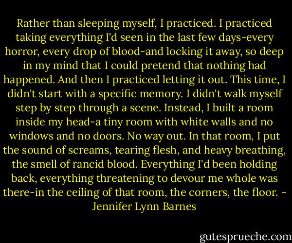 Rather than sleeping myself, I practiced. I practiced taking everything I'd seen in the last few days-every horror, every drop of blood-and locking it away, so deep in my mind that I could pretend that nothing had happened.<br />And then I practiced letting it out.<br />This time, I didn't start with a specific memory. I didn't walk myself step by step through a scene. Instead, I built a room inside my head-a tiny room with white walls and no windows and no doors. No way out.<br />In that room, I put the sound of screams, tearing flesh, and heavy breathing, the smell of rancid blood. Everything I'd been holding back, everything threatening to devour me whole was there-in the ceiling of that room, the corners, the floor. - Jennifer Lynn Barnes