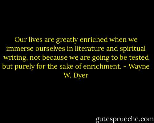 Our lives are greatly enriched when we immerse ourselves in literature and spiritual writing, not because we are going to be tested but purely for the sake of enrichment. - Wayne W. Dyer