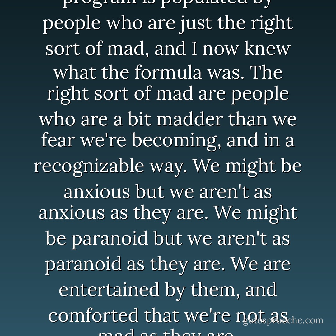 Practically every prime-time program is populated by people who are just the right sort of mad, and I now knew what the formula was. The right sort of mad are people who are a bit madder than we fear we're becoming, and in a recognizable way. We might be anxious but we aren't as anxious as they are. We might be paranoid but we aren't as paranoid as they are. We are entertained by them, and comforted that we're not as mad as they are. - Jon Ronson