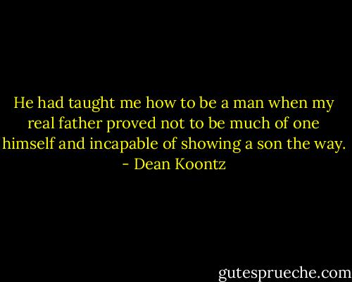 He had taught me how to be a man when my real father proved not to be much of one himself and incapable of showing a son the way. - Dean Koontz