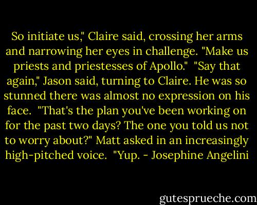 So initiate us," Claire said, crossing her arms and narrowing her eyes in challenge. "Make us priests and priestesses of Apollo."<br /><br />"Say that again," Jason said, turning to Claire. He was so stunned there was almost no expression on his face.<br /><br />"That's the plan you've been working on for the past two days? The one you told us not to worry about?" Matt asked in an increasingly high-pitched voice.<br /><br />"Yup. - Josephine Angelini