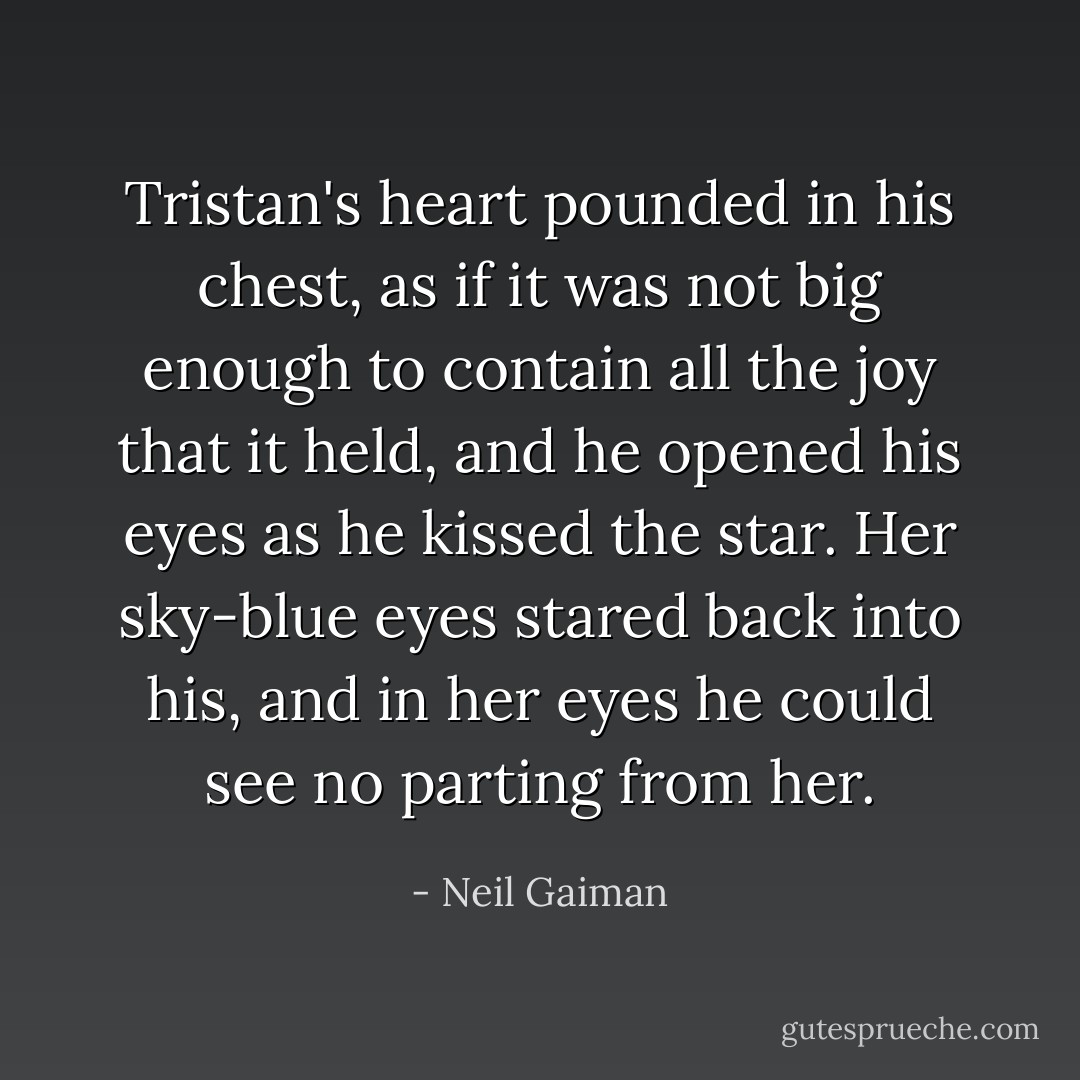 Tristan's heart pounded in his chest, as if it was not big enough to contain all the joy that it held, and he opened his eyes as he kissed the star. Her sky-blue eyes stared back into his, and in her eyes he could see no parting from her. - Neil Gaiman