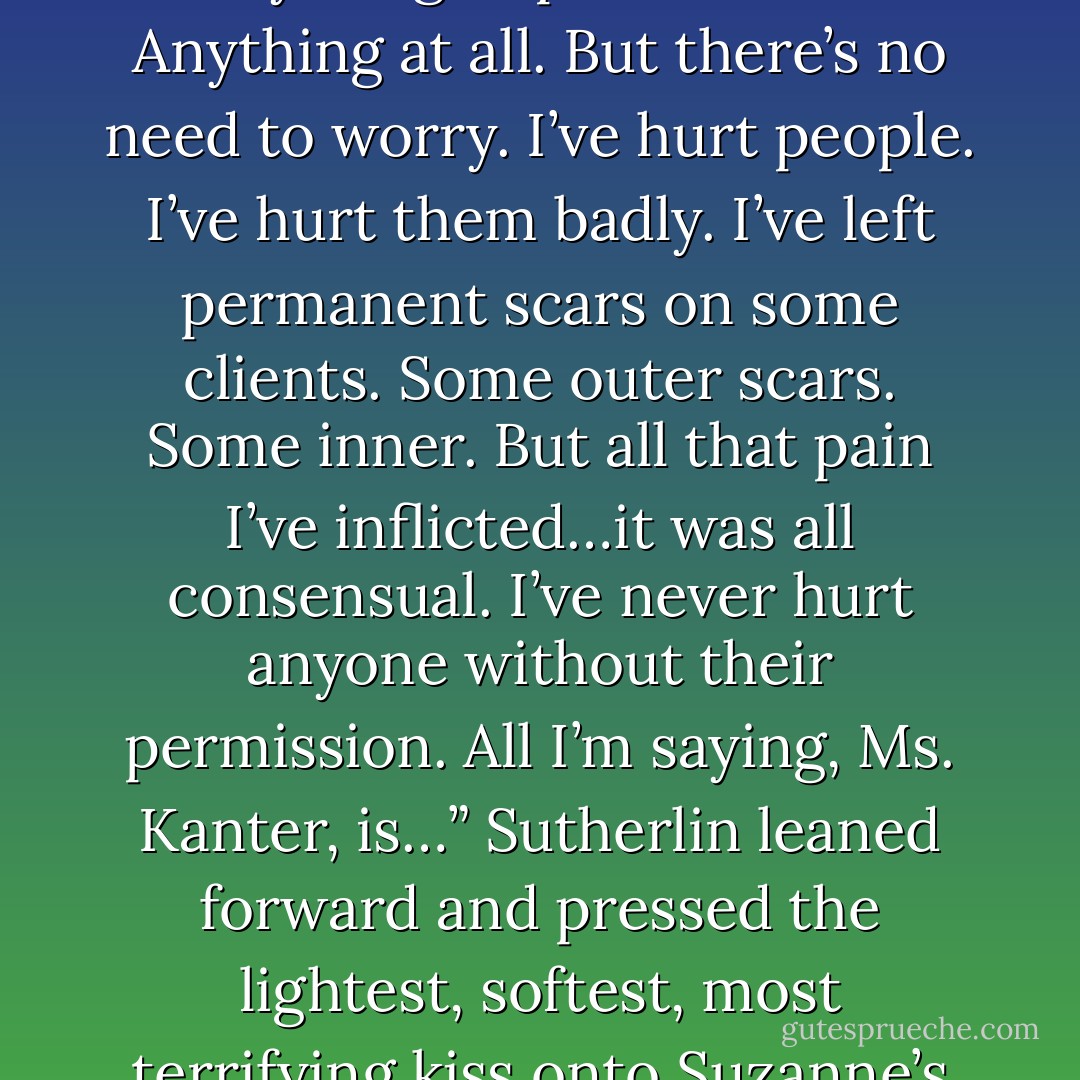 Are you threatening me, Ms. Sutherlin?”<br />Sutherlin only smiled.<br />“No. Of course not. All I’m saying is that I’ll do anything<br />to protect him. Anything at all. But there’s no need to worry.<br />I’ve hurt people. I’ve hurt them badly. I’ve left permanent<br />scars on some clients. Some outer scars. Some inner. But all<br />that pain I’ve inflicted…it was all consensual. I’ve never hurt anyone without their permission. All I’m saying, Ms. Kanter, is…” Sutherlin leaned forward and pressed the lightest, softest, most terrifying kiss onto Suzanne’s lips before pulling back an inch and whispering, “There’s a first time for everything. - Tiffany Reisz