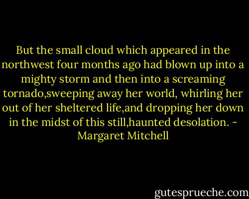But the small cloud which appeared in the northwest four months ago had blown up into a mighty storm and then into a screaming tornado,sweeping away her world, whirling her out of her sheltered life,and dropping her down in the midst of this still,haunted desolation. - Margaret Mitchell