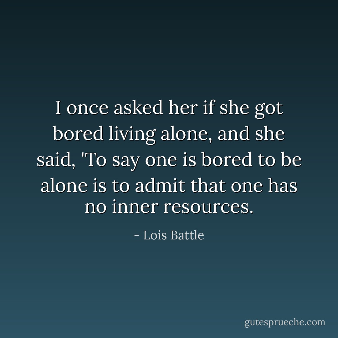 I once asked her if she got bored living alone, and she said, 'To say one is bored to be alone is to admit that one has no inner resources. - Lois Battle