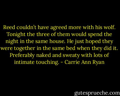 Reed couldn’t have agreed more with his wolf. Tonight the three of them would spend the night in the same house. He just hoped they were together in the same bed when they did it. Preferably naked and sweaty with lots of intimate touching. - Carrie Ann Ryan